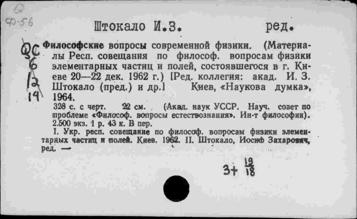 ﻿Штокало И.З.	ред.
Философские вопросы современной физики. (Материалы Респ. совещания по философ, вопросам физики элементарных частиц и полей, состоявшегося в г. Киеве 20—22 дек. 1962 г.) [Ред. коллегия: акад. И. 3. Штокало (пред.) и др.1 Киев, «Наукова думка>, 1964.
338 с. с черт. 22 см. (Акад, наук УССР. Науч, совет по проблеме «Философ, вопросы естествознания». Ин-т философии). 2.500 экз. 1 р. 43 к. В пер.
I. Укр. респ. совещание по философ, вопросам физики элементарных частиц и полей. Киев. 1962. II. Штокало, Иосиф Захарович, ред. —